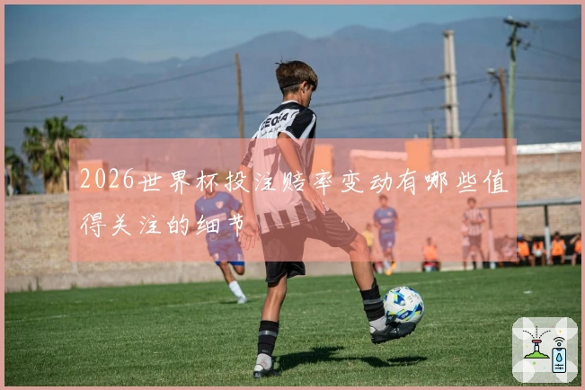 2026世界杯投注赔率变动有哪些值得关注的细节